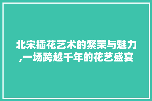 北宋插花艺术的繁荣与魅力,一场跨越千年的花艺盛宴