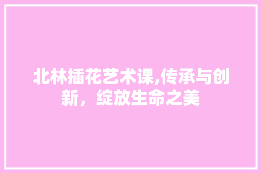 北林插花艺术课,传承与创新，绽放生命之美