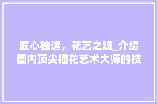 匠心独运，花艺之魂_介绍国内顶尖插花艺术大师的技艺与魅力