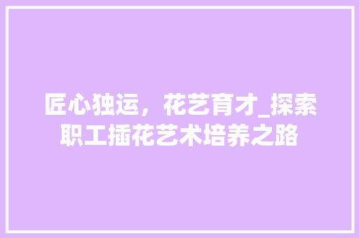 匠心独运，花艺育才_探索职工插花艺术培养之路
