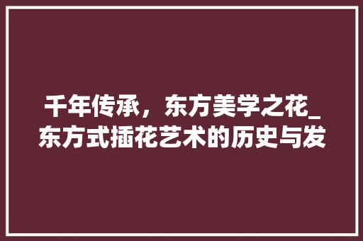 千年传承，东方美学之花_东方式插花艺术的历史与发展