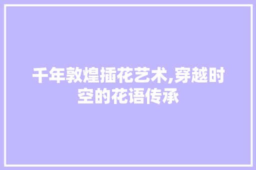 千年敦煌插花艺术,穿越时空的花语传承 千年敦煌插花艺术,穿越时空的花语传承