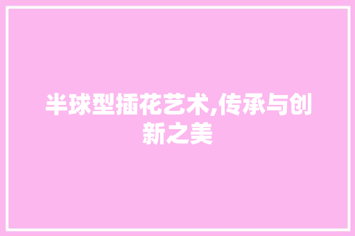 半球型插花艺术,传承与创新之美 半球型插花艺术,传承与创新之美