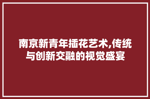 南京新青年插花艺术,传统与创新交融的视觉盛宴