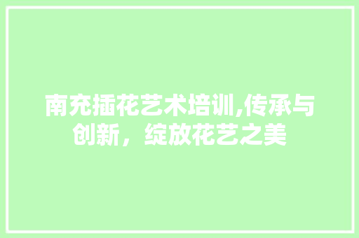 南充插花艺术培训,传承与创新，绽放花艺之美