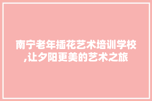南宁老年插花艺术培训学校,让夕阳更美的艺术之旅