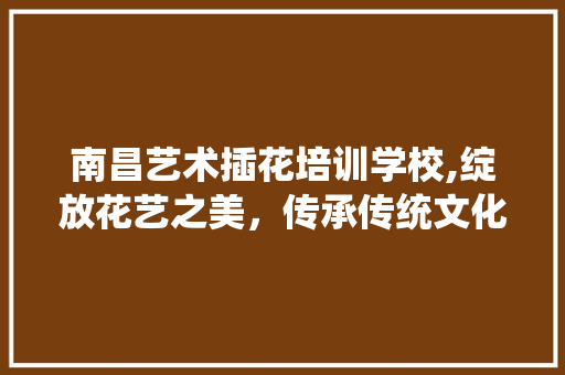 南昌艺术插花培训学校,绽放花艺之美，传承传统文化