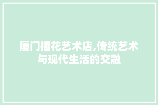 厦门插花艺术店,传统艺术与现代生活的交融 花朵知识