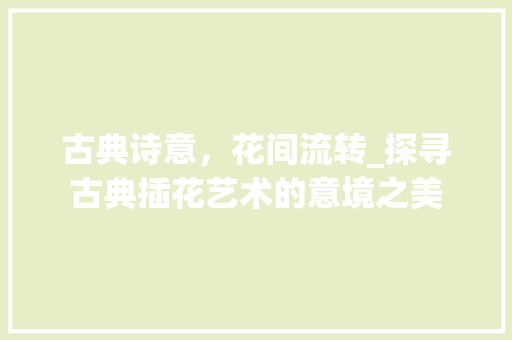 古典诗意,花间流转_探寻古典插花艺术的意境之美 古典诗意,花间流转_探寻古典插花艺术的意境之美