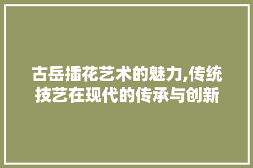 古岳插花艺术的魅力,传统技艺在现代的传承与创新 古岳插花艺术的魅力,传统技艺在现代的传承与创新