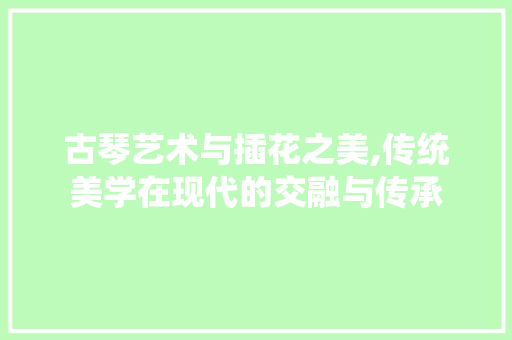 古琴艺术与插花之美,传统美学在现代的交融与传承
