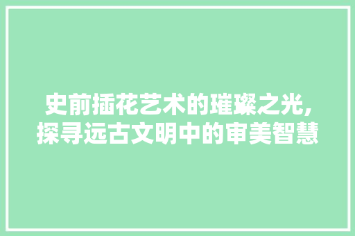 史前插花艺术的璀璨之光,探寻远古文明中的审美智慧