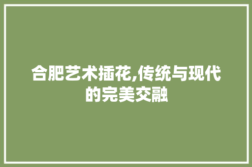 合肥艺术插花,传统与现代的完美交融