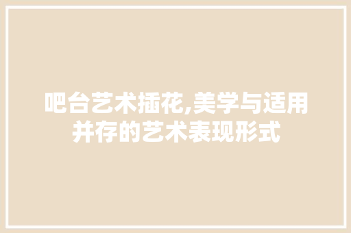 吧台艺术插花,美学与适用并存的艺术表现形式 吧台艺术插花,美学与适用并存的艺术表现形式