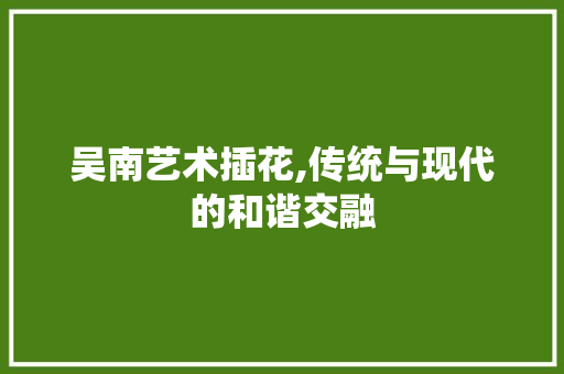 吴南艺术插花,传统与现代的和谐交融 吴南艺术插花,传统与现代的和谐交融