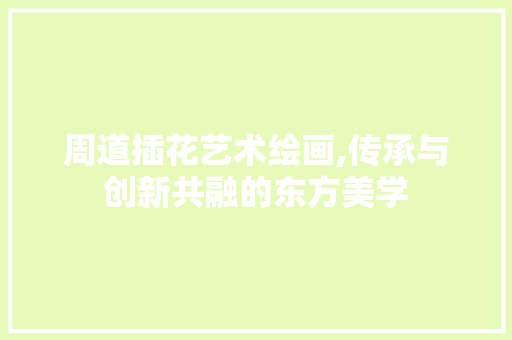 周道插花艺术绘画,传承与创新共融的东方美学 周道插花艺术绘画,传承与创新共融的东方美学