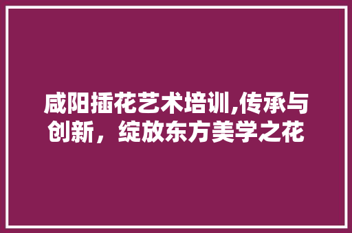 咸阳插花艺术培训,传承与创新,绽放东方美学之花 咸阳插花艺术培训,传承与创新,绽放东方美学之花