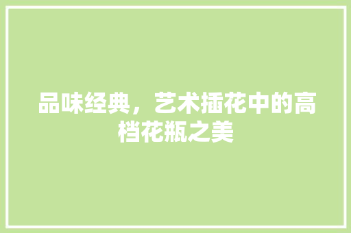 品味经典,艺术插花中的高档花瓶之美 品味经典,艺术插花中的高档花瓶之美
