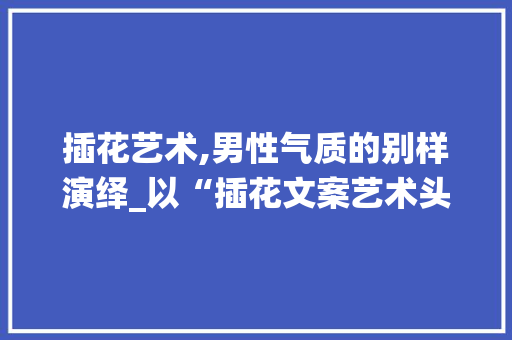 插花艺术,男性气质的别样演绎_以“插花文案艺术头像男”为例