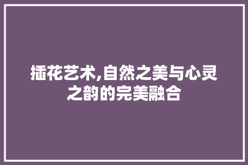 插花艺术,自然之美与心灵之韵的完美融合