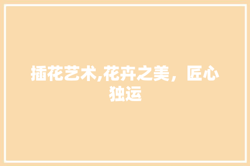 插花艺术,花卉之美，匠心独运