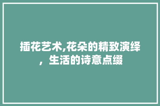 插花艺术,花朵的精致演绎，生活的诗意点缀