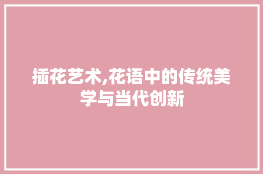 插花艺术,花语中的传统美学与当代创新