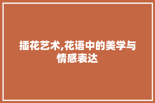 插花艺术,花语中的美学与情感表达