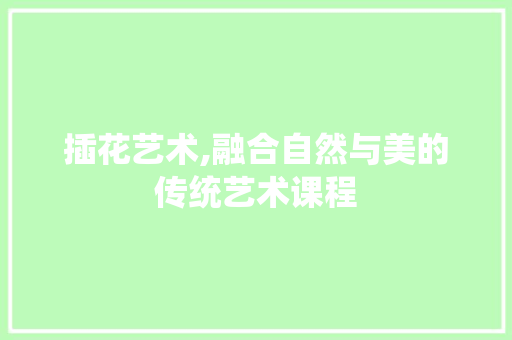 插花艺术,融合自然与美的传统艺术课程
