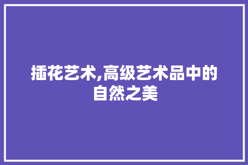 插花艺术,高级艺术品中的自然之美