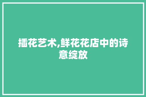 插花艺术,鲜花花店中的诗意绽放 插花艺术,鲜花花店中的诗意绽放