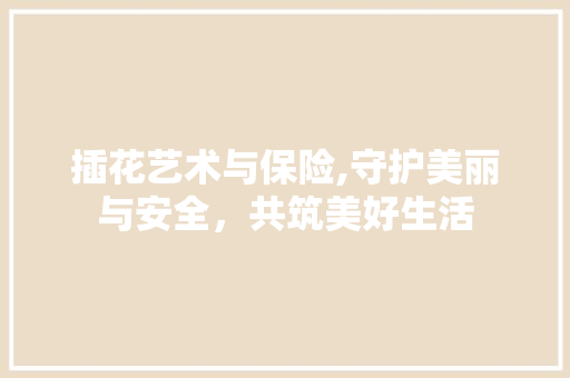 插花艺术与保险,守护美丽与安全，共筑美好生活