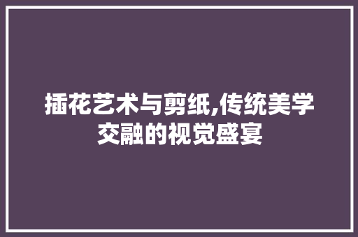 插花艺术与剪纸,传统美学交融的视觉盛宴