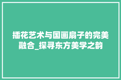 插花艺术与国画扇子的完美融合_探寻东方美学之韵