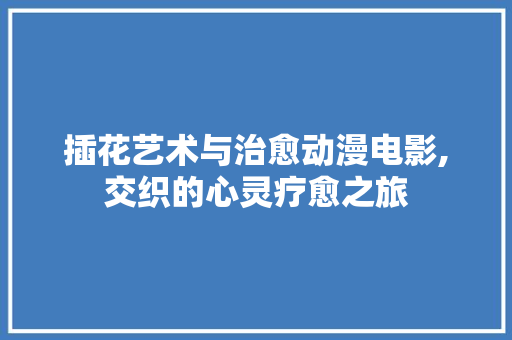 插花艺术与治愈动漫电影,交织的心灵疗愈之旅