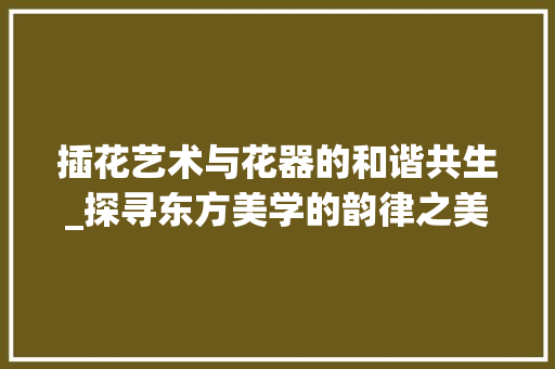 插花艺术与花器的和谐共生_探寻东方美学的韵律之美