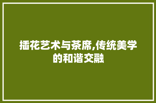 插花艺术与茶席,传统美学的和谐交融