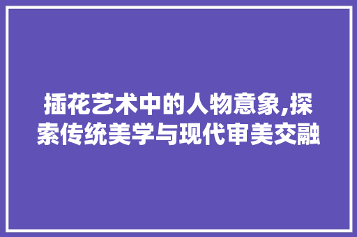 插花艺术中的人物意象,探索传统美学与现代审美交融之美