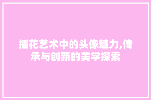 插花艺术中的头像魅力,传承与创新的美学探索