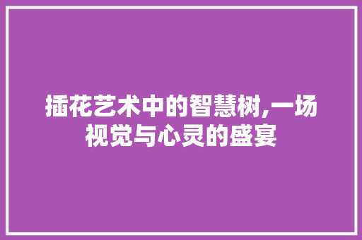 插花艺术中的智慧树,一场视觉与心灵的盛宴