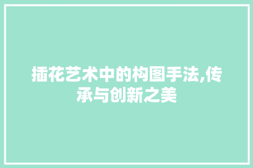 插花艺术中的构图手法,传承与创新之美