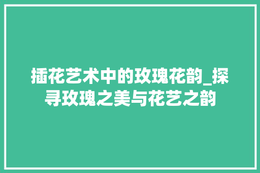 插花艺术中的玫瑰花韵_探寻玫瑰之美与花艺之韵
