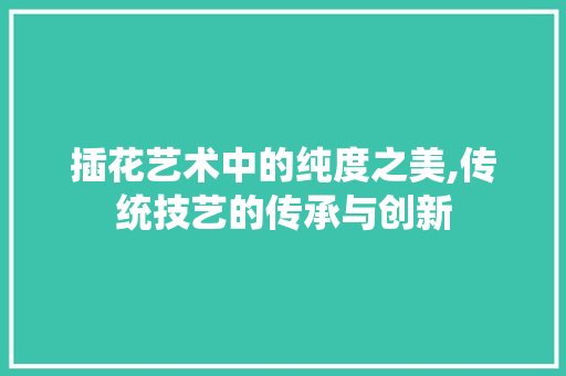 插花艺术中的纯度之美,传统技艺的传承与创新 插花艺术中的纯度之美,传统技艺的传承与创新