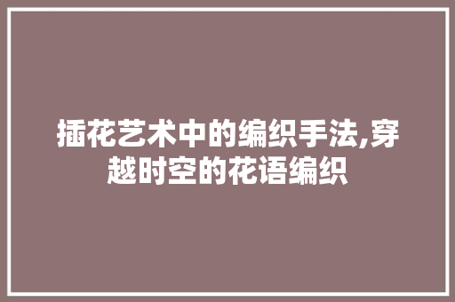 插花艺术中的编织手法,穿越时空的花语编织 插花艺术中的编织手法,穿越时空的花语编织
