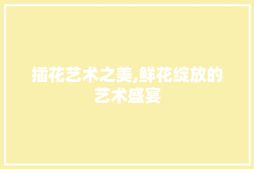 插花艺术之美,鲜花绽放的艺术盛宴
