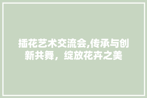 插花艺术交流会,传承与创新共舞，绽放花卉之美