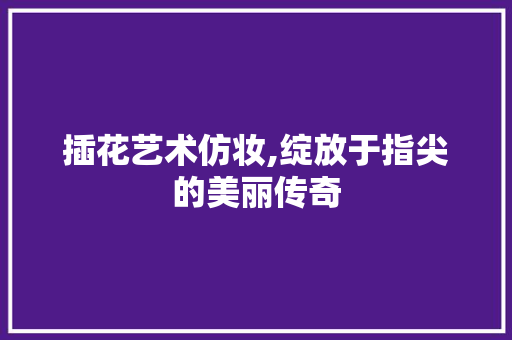 插花艺术仿妆,绽放于指尖的美丽传奇
