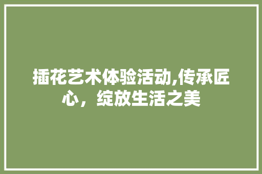 插花艺术体验活动,传承匠心，绽放生活之美