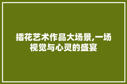 插花艺术作品大场景,一场视觉与心灵的盛宴