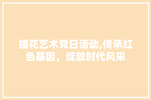插花艺术党日活动,传承红色基因，绽放时代风采